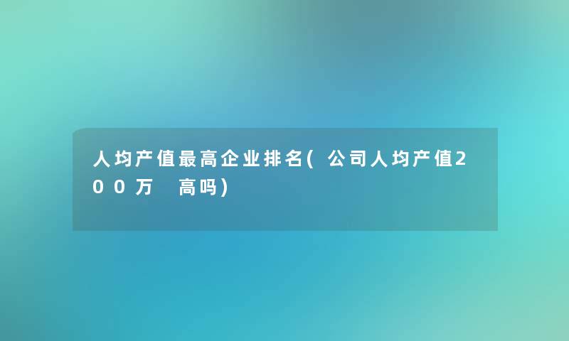 人均产值高企业推荐(公司人均产值200万 高吗)