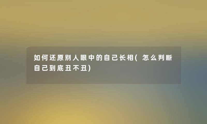 如何还原别人眼中的自己长相(怎么判断自己到底丑不丑)