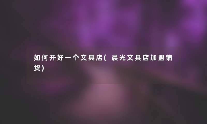 如何开好一个文具店(晨光文具店加盟铺货)