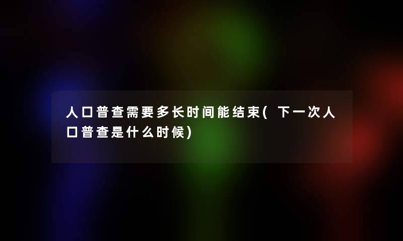 人口普查需要多长时间能结束(下一次人口普查是什么时候)