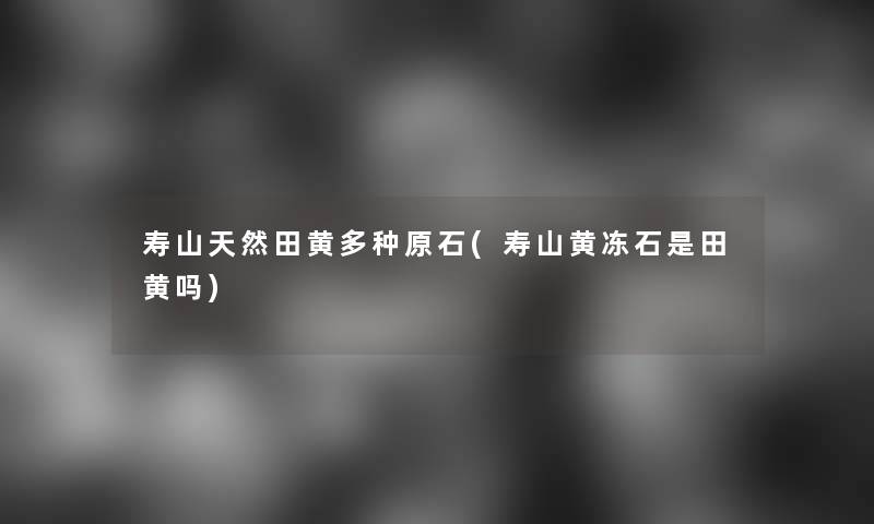 寿山天然田黄多种原石(寿山黄冻石是田黄吗)