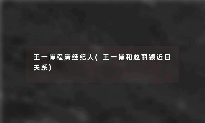 王一博程潇经纪人(王一博和赵丽颖近日关系)