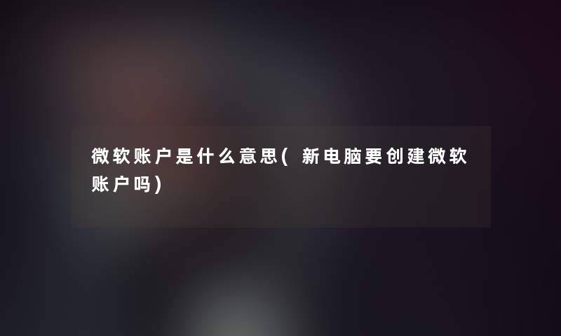 微软账户是什么意思(新电脑要创建微软账户吗)