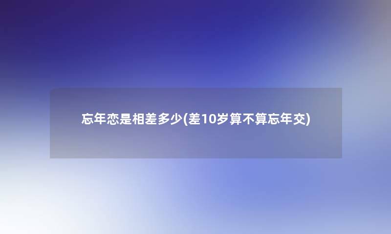 忘年恋是相差多少(差10岁算不算忘年交)