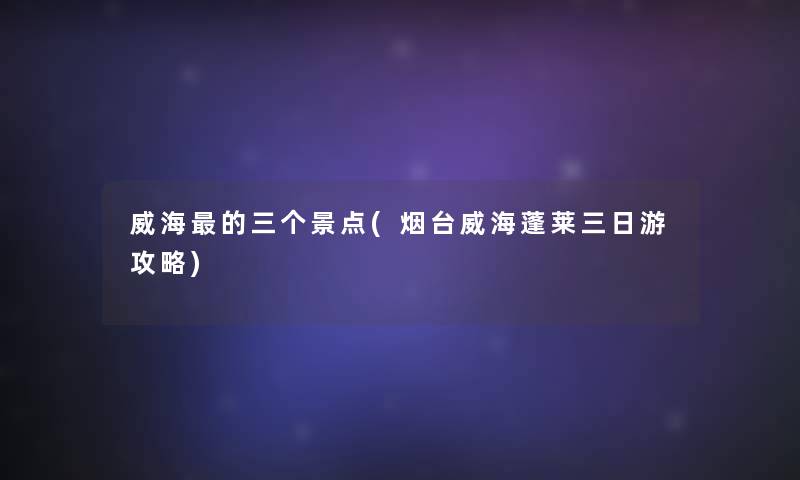 威海的三个景点(烟台威海蓬莱三日游攻略)