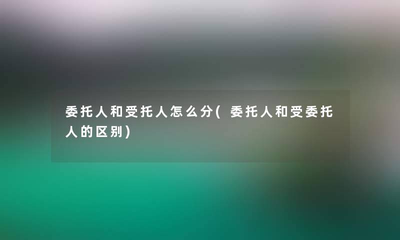委托人和受托人怎么分(委托人和受委托人的区别)