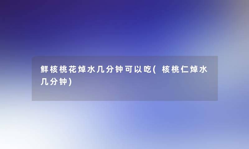 鲜核桃花焯水几分钟可以吃(核桃仁焯水几分钟)