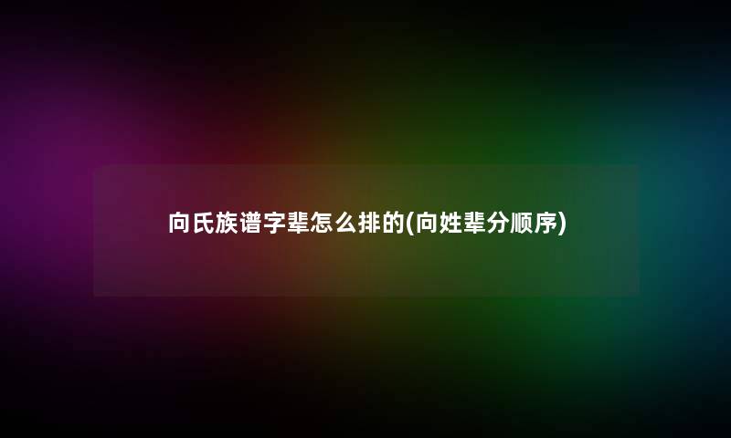 向氏族谱字辈怎么排的(向姓辈分顺序)