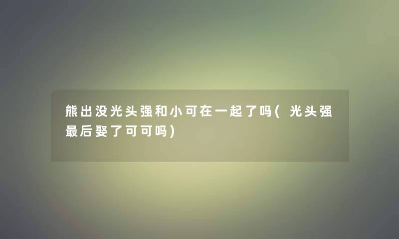 熊出没光头强和小可在一起了吗(光头强这里要说娶了可可吗)