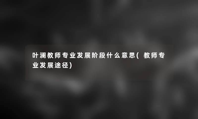 叶澜教师专业发展阶段什么意思(教师专业发展途径)