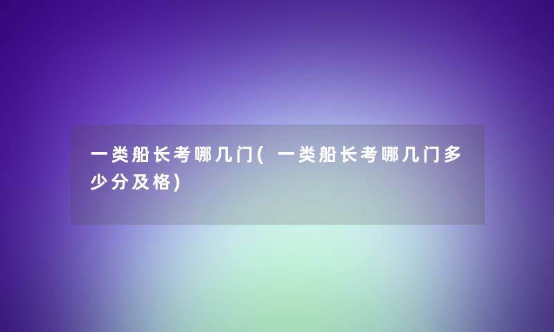 一类船长考哪几门(一类船长考哪几门多少分及格)