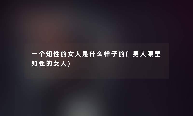 一个知性的女人是什么样子的(男人眼里知性的女人)