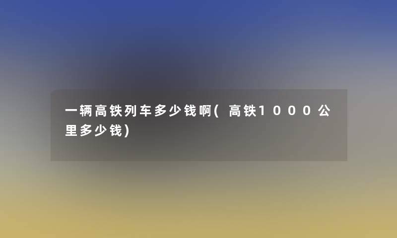 一辆高铁列车多少钱啊(高铁1000公里多少钱)
