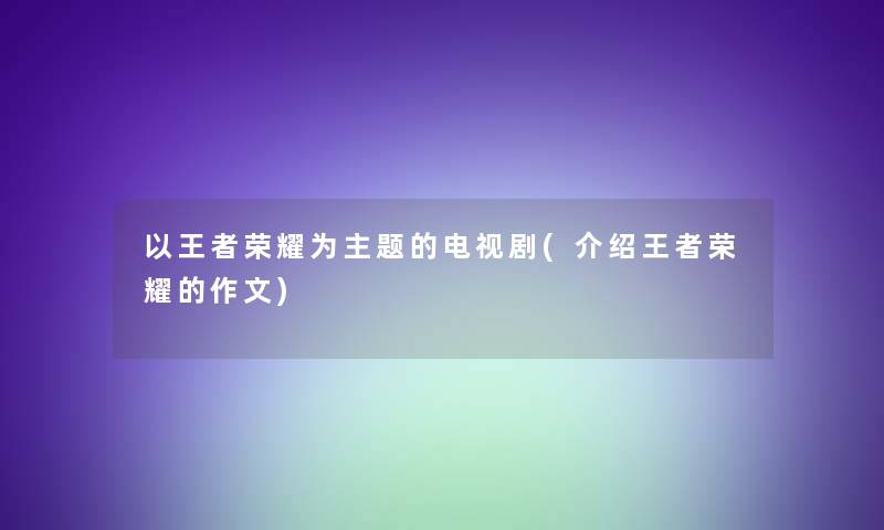 以王者荣耀为主题的电视剧(介绍王者荣耀的作文)