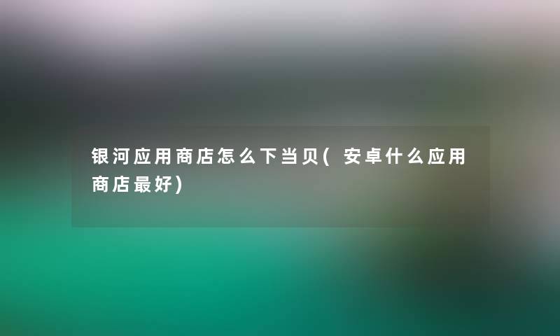 银河应用商店怎么下当贝(安卓什么应用商店好)