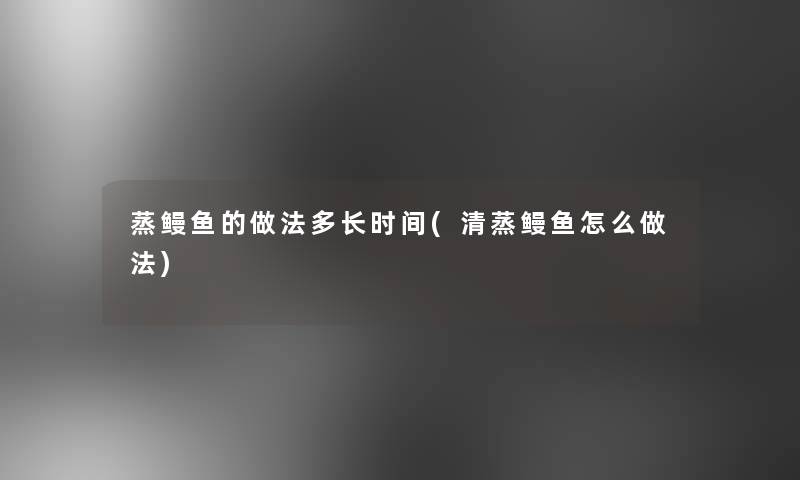 蒸鳗鱼的做法多长时间(清蒸鳗鱼怎么做法)