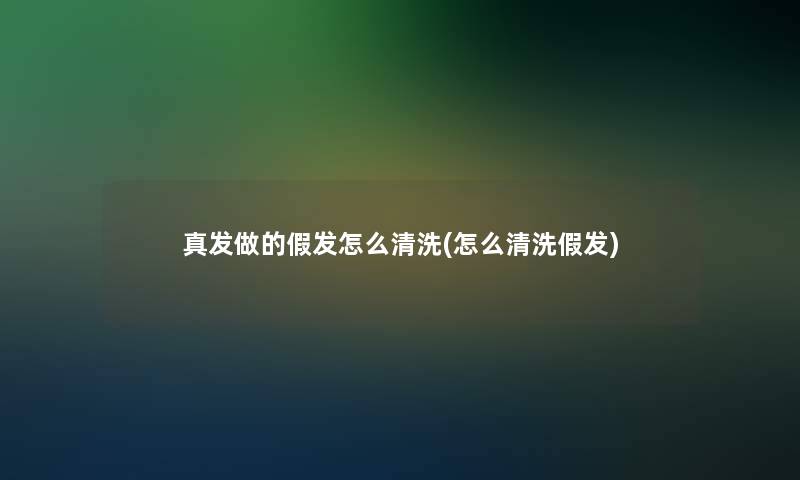 真发做的假发怎么清洗(怎么清洗假发)
