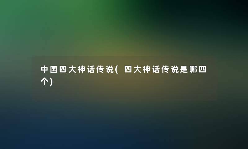 中国四大神话传说(四大神话传说是哪四个)
