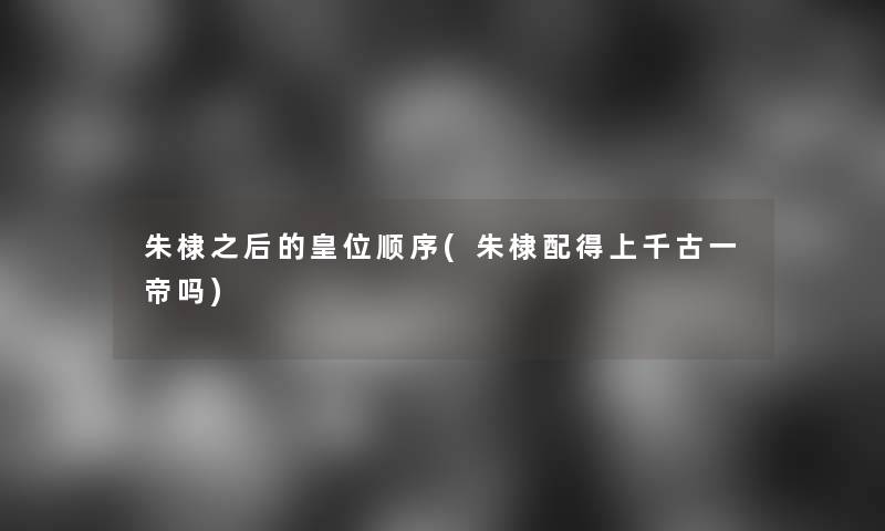 朱棣之后的皇位顺序(朱棣配得上千古一帝吗)