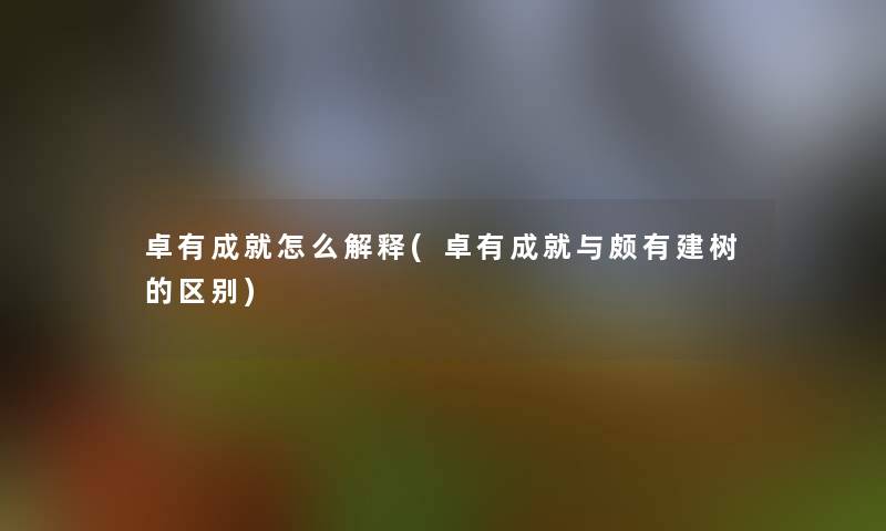 卓有成就怎么解释(卓有成就与颇有建树的区别)