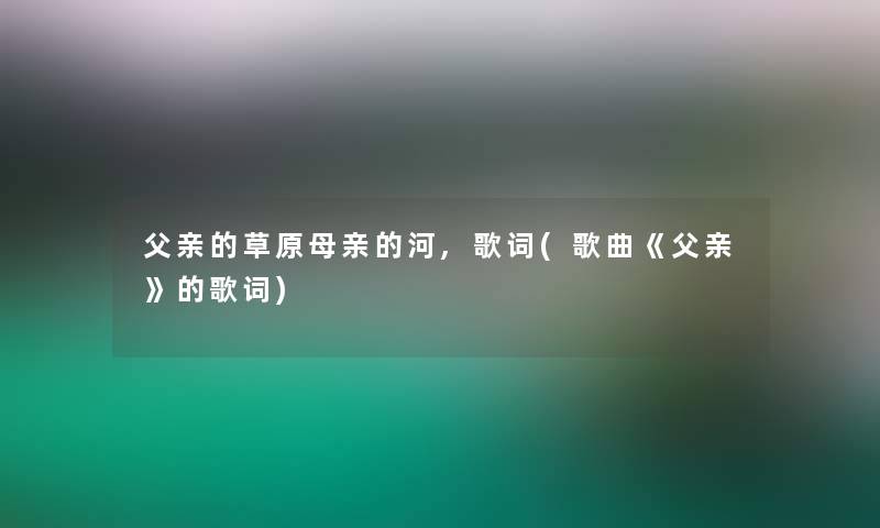 父亲的草原母亲的河,歌词(歌曲《父亲》的歌词)