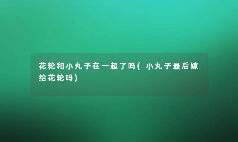 花轮和小丸子在一起了吗(小丸子这里要说嫁给花轮吗)