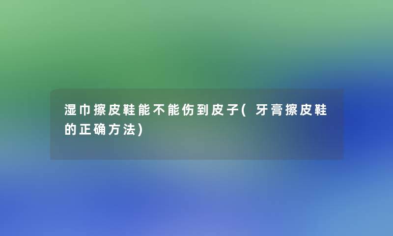 湿巾擦皮鞋能不能伤到皮子(牙膏擦皮鞋的正确方法)
