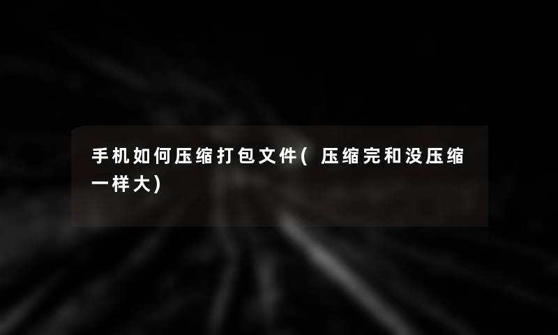 手机如何压缩打包文件(压缩完和没压缩一样大)