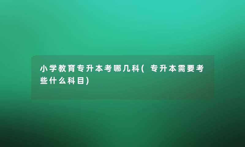 小学教育专升本考哪几科(专升本需要考些什么科目)