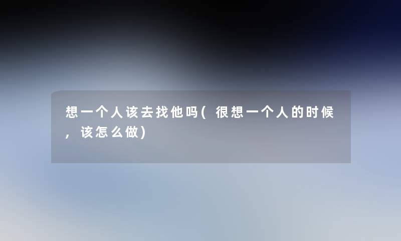 想一个人该去找他吗(很想一个人的时候,该怎么做)