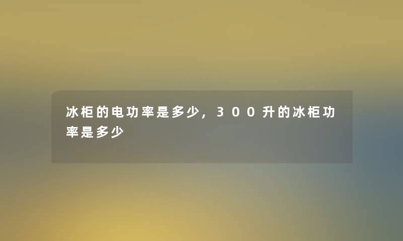 冰柜的电功率是多少,300升的冰柜功率是多少
