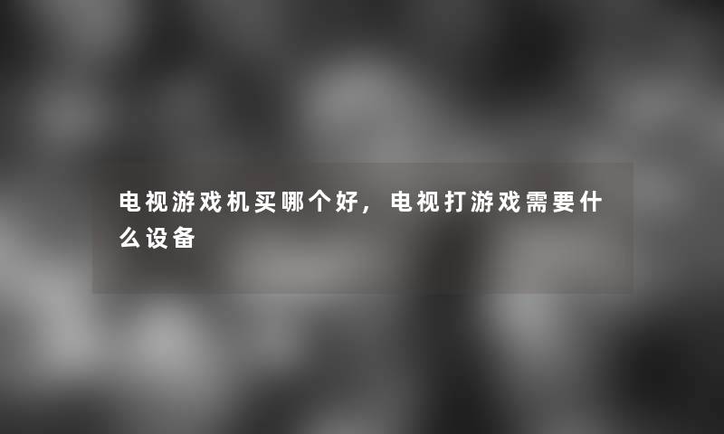 电视游戏机买哪个好,电视打游戏需要什么设备