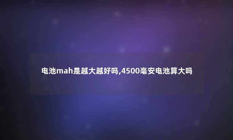 电池mah是越大越好吗,4500毫安电池算大吗
