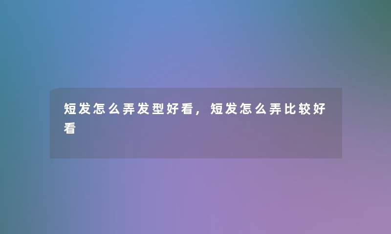 短发怎么弄发型好看,短发怎么弄比较好看
