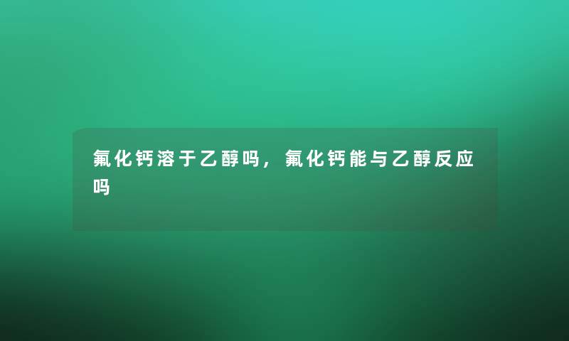 氟化钙溶于乙醇吗,氟化钙能与乙醇反应吗