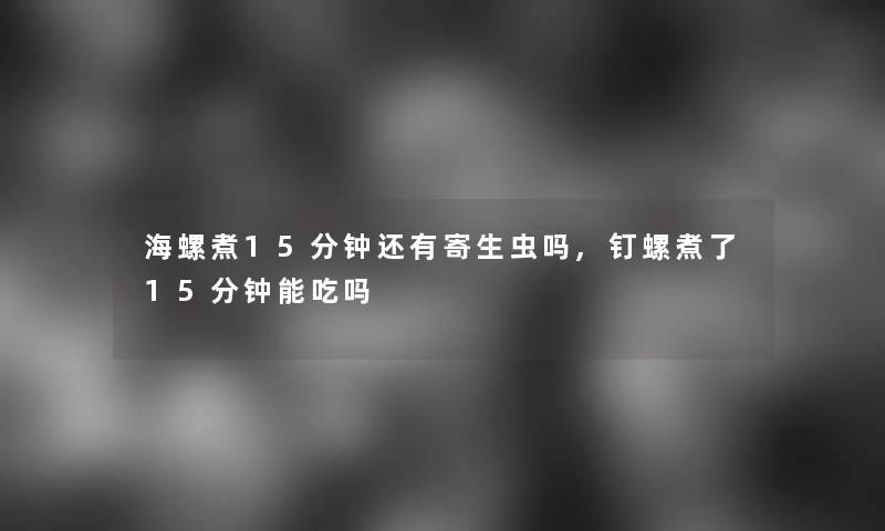 海螺煮15分钟还有寄生虫吗,钉螺煮了15分钟能吃吗