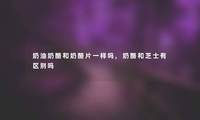 奶油奶酪和奶酪片一样吗,奶酪和芝士有区别吗