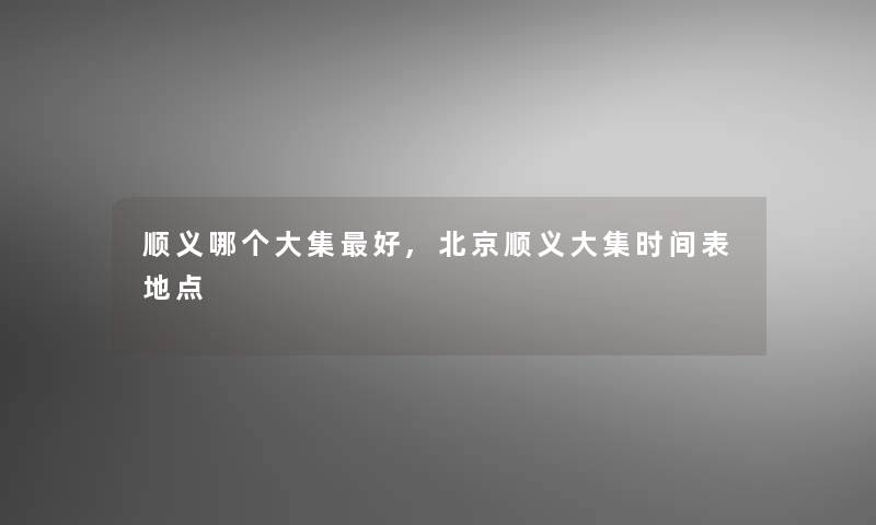 顺义哪个大集好,北京顺义大集时间表地点