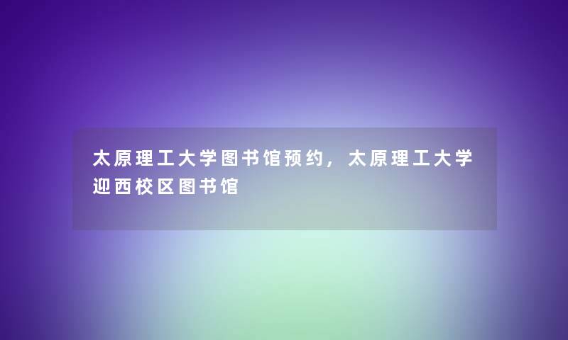 太原理工大学图书馆预约,太原理工大学迎西校区图书馆