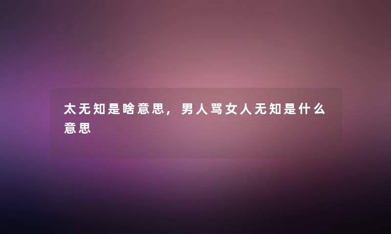 太无知是啥意思,男人骂女人无知是什么意思