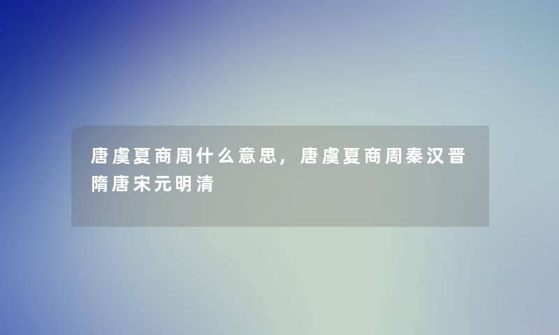 唐虞夏商周什么意思,唐虞夏商周秦汉晋隋唐宋元明清