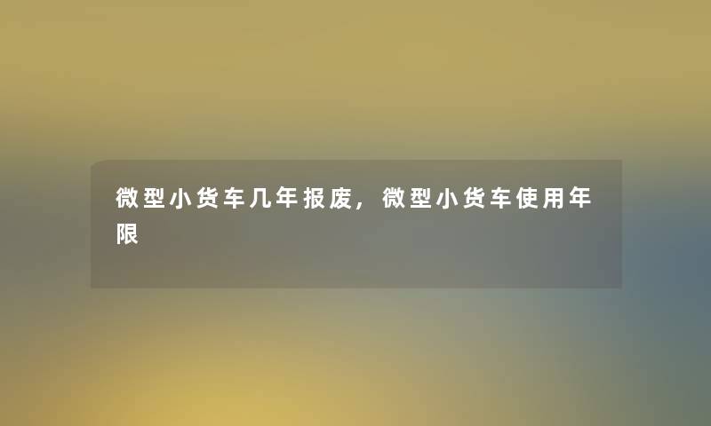 微型小货车几年报废,微型小货车使用年限