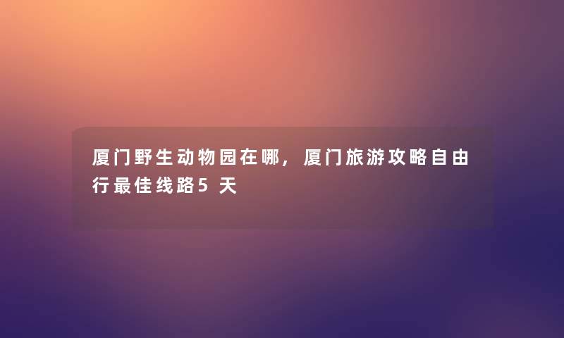 厦门野生动物园在哪,厦门旅游攻略自由行理想线路5天
