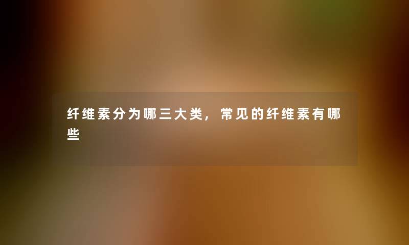 纤维素分为哪三大类,常见的纤维素有哪些