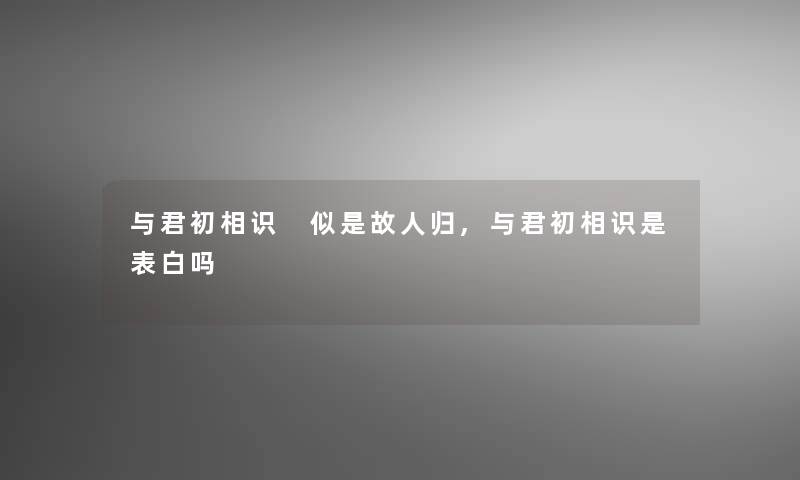 与君初相识 似是故人归,与君初相识是表白吗
