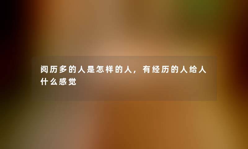 阅历多的人是怎样的人,有经历的人给人什么感觉