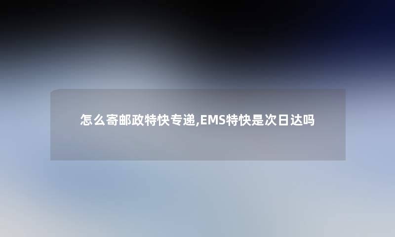 怎么寄邮政特快专递,EMS特快是次日达吗