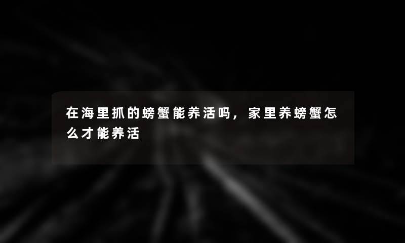 在海里抓的螃蟹能养活吗,家里养螃蟹怎么才能养活