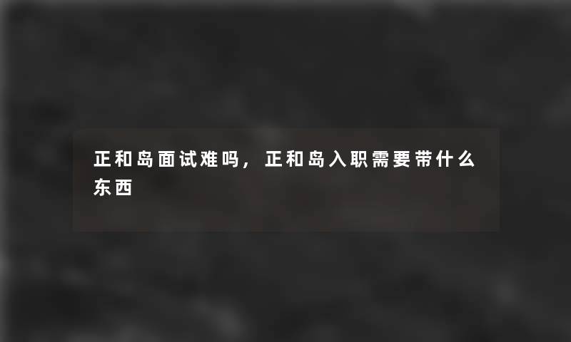 正和岛面试难吗,正和岛入职需要带什么东西
