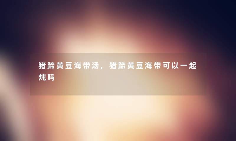猪蹄黄豆海带汤,猪蹄黄豆海带可以一起炖吗